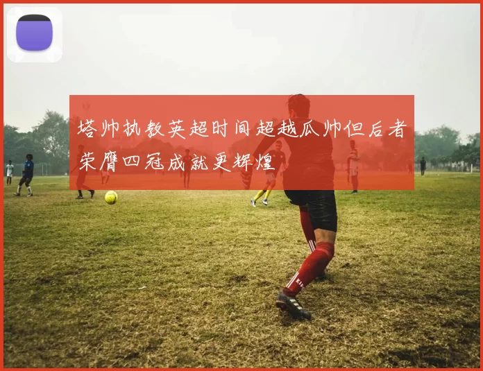 塔帅执教英超时间超越瓜帅但后者荣膺四冠成就更辉煌