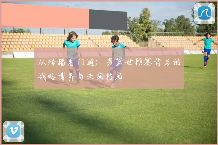 从转播看门道：男篮世预赛背后的战略博弈与未来格局