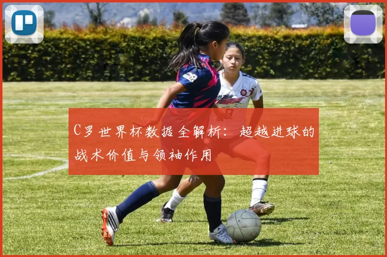C罗世界杯数据全解析：超越进球的战术价值与领袖作用