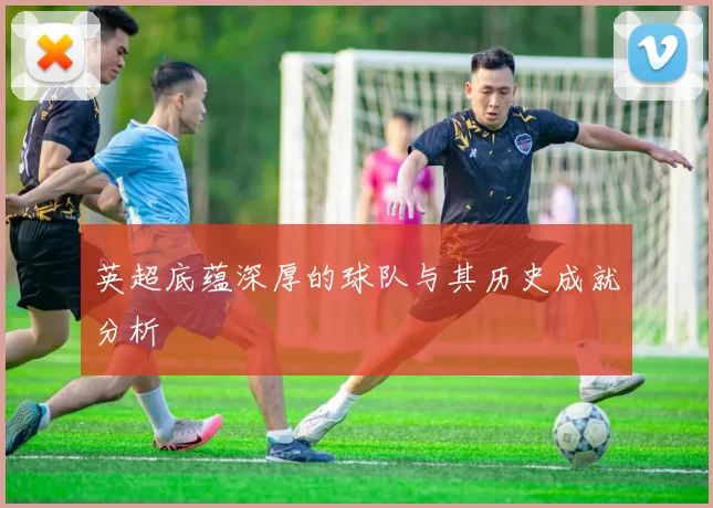 英超底蕴深厚的球队与其历史成就分析
