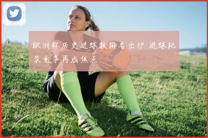 欧洲杯历史进球数排名出炉 进球纪录竞争再成焦点