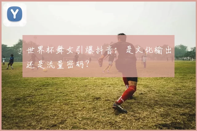 世界杯舞女引爆抖音：是文化输出还是流量密码？