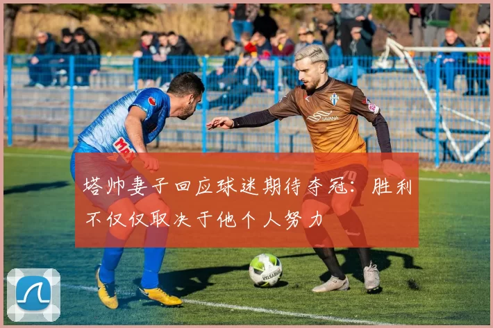 塔帅妻子回应球迷期待夺冠：胜利不仅仅取决于他个人努力