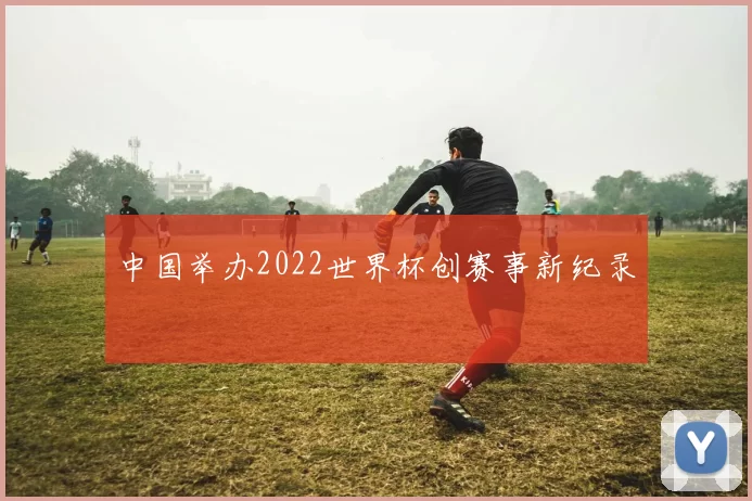中国举办2022世界杯创赛事新纪录