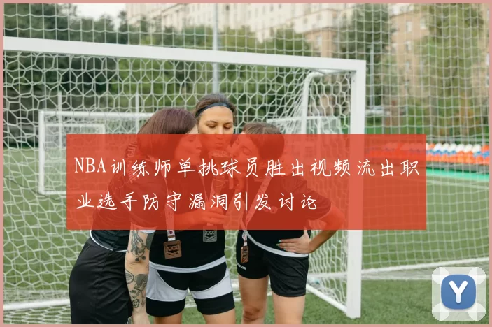 NBA训练师单挑球员胜出视频流出职业选手防守漏洞引发讨论