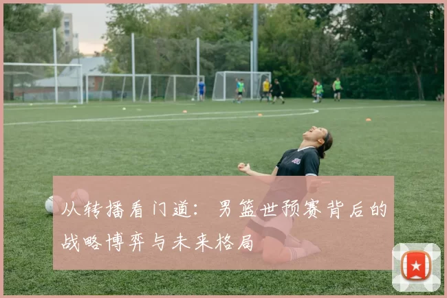 从转播看门道：男篮世预赛背后的战略博弈与未来格局