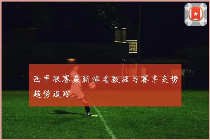 西甲联赛最新排名数据与赛季走势趋势追踪