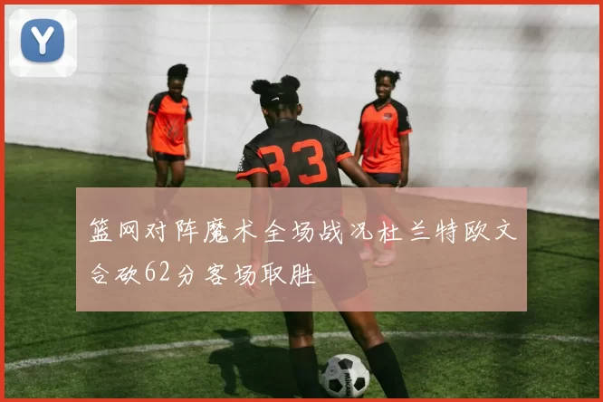 篮网对阵魔术全场战况杜兰特欧文合砍62分客场取胜