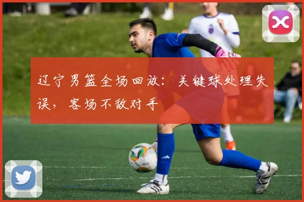 辽宁男篮全场回放：关键球处理失误，客场不敌对手