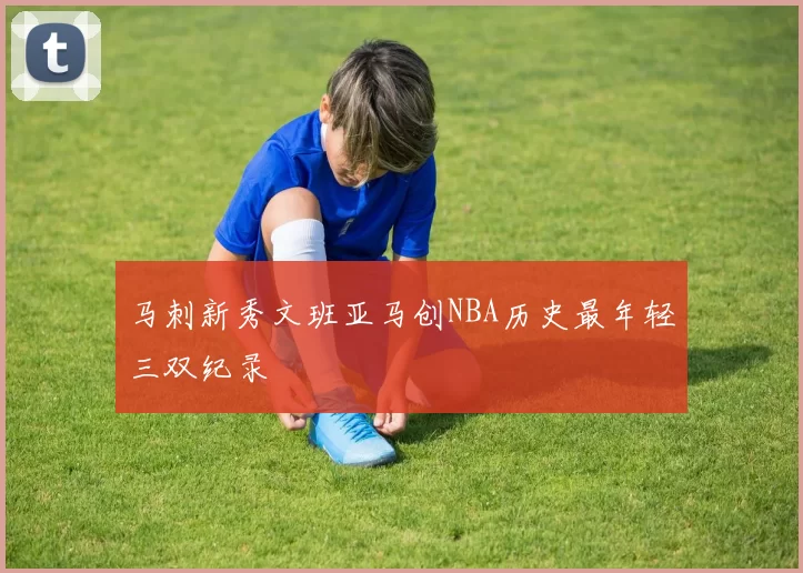 马刺新秀文班亚马创NBA历史最年轻三双纪录