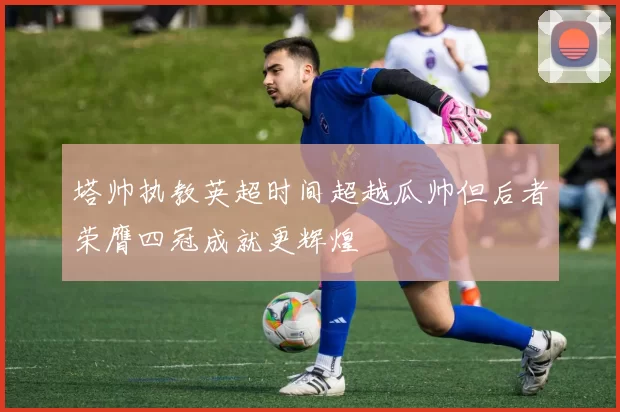 塔帅执教英超时间超越瓜帅但后者荣膺四冠成就更辉煌