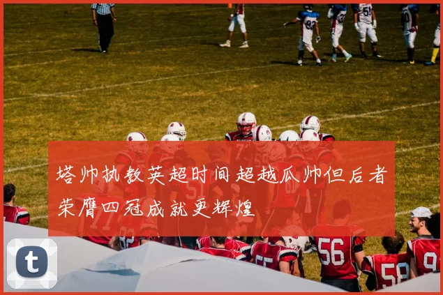 塔帅执教英超时间超越瓜帅但后者荣膺四冠成就更辉煌