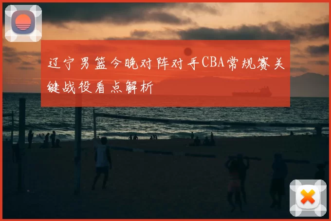 辽宁男篮今晚对阵对手CBA常规赛关键战役看点解析