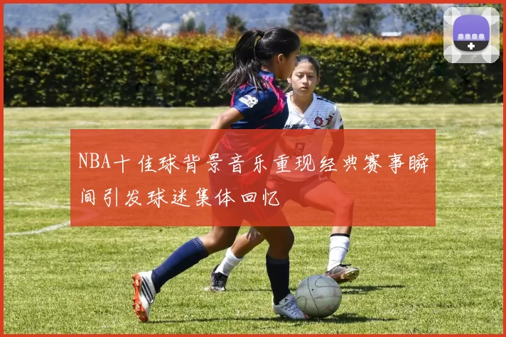 NBA十佳球背景音乐重现经典赛事瞬间引发球迷集体回忆