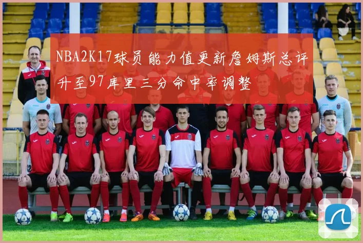 NBA2K17球员能力值更新詹姆斯总评升至97库里三分命中率调整
