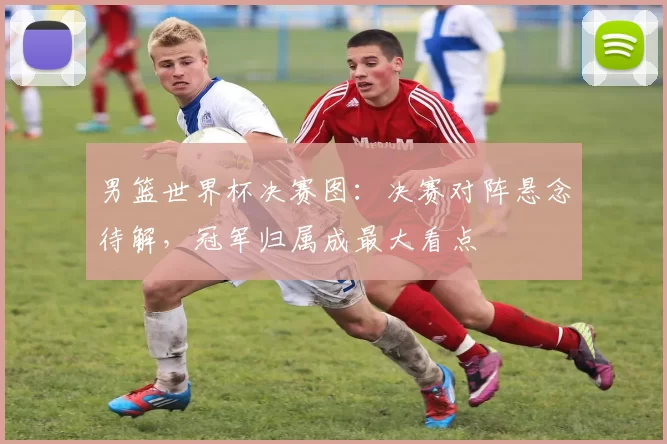 男篮世界杯决赛图：决赛对阵悬念待解，冠军归属成最大看点