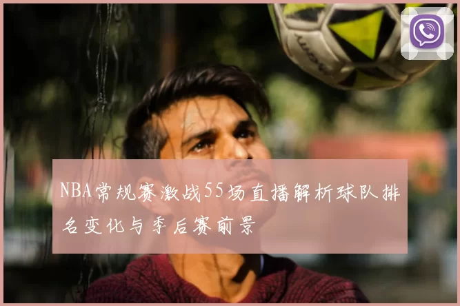 NBA常规赛激战55场直播解析球队排名变化与季后赛前景