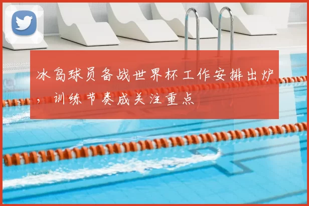 冰岛球员备战世界杯工作安排出炉，训练节奏成关注重点