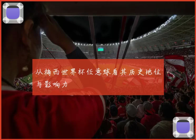 从梅西世界杯任意球看其历史地位与影响力