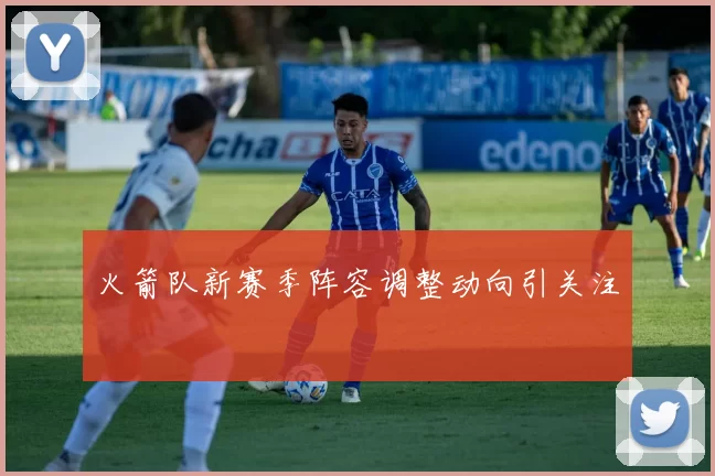 火箭队新赛季阵容调整动向引关注