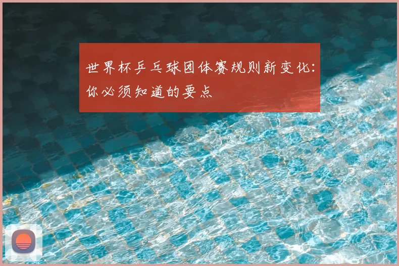 世界杯乒乓球团体赛规则新变化：你必须知道的要点