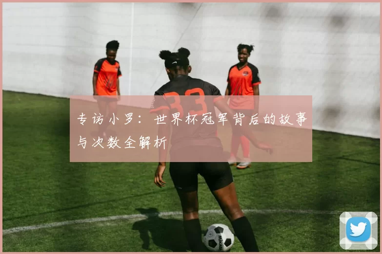 专访小罗：世界杯冠军背后的故事与次数全解析