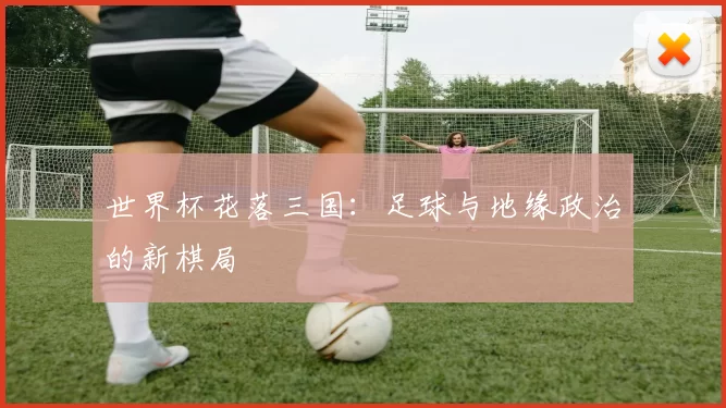 世界杯花落三国：足球与地缘政治的新棋局