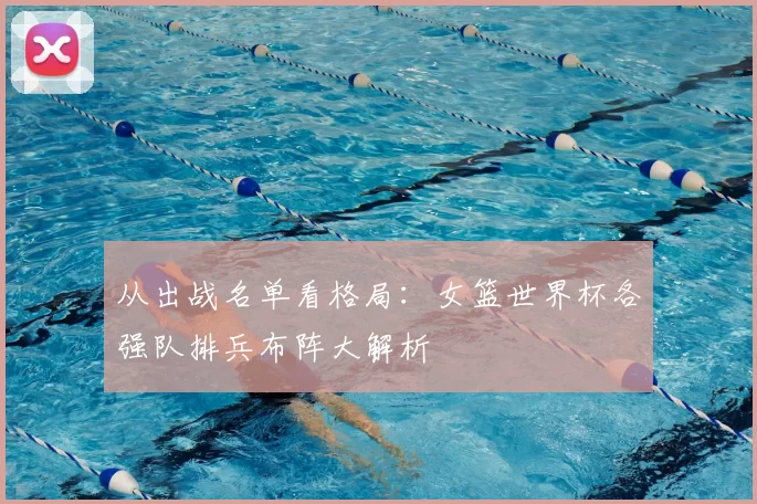 从出战名单看格局：女篮世界杯各强队排兵布阵大解析