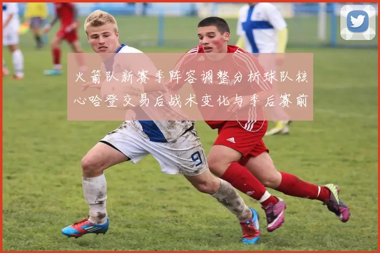 火箭队新赛季阵容调整分析球队核心哈登交易后战术变化与季后赛前景