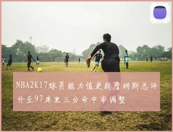 NBA2K17球员能力值更新詹姆斯总评升至97库里三分命中率调整