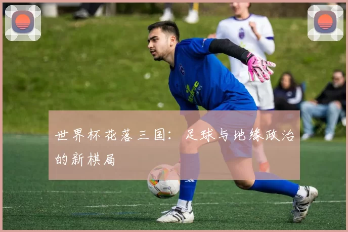 世界杯花落三国：足球与地缘政治的新棋局