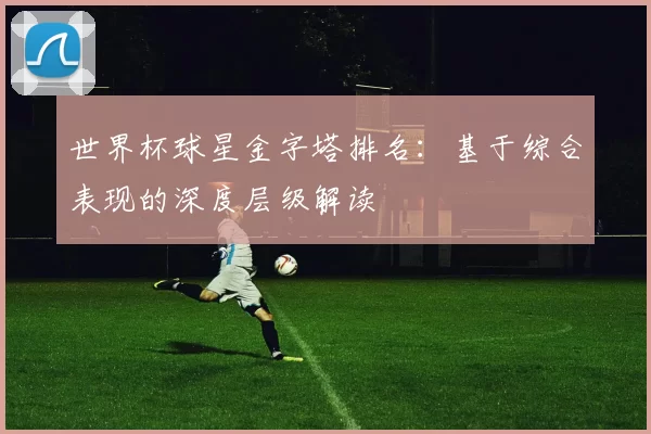 世界杯球星金字塔排名：基于综合表现的深度层级解读