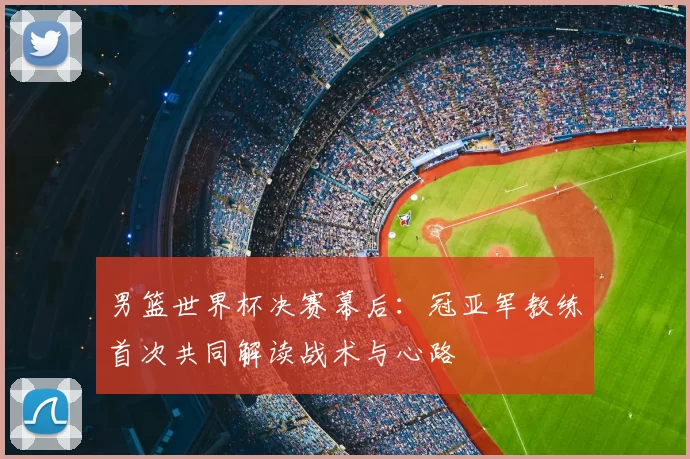 男篮世界杯决赛幕后：冠亚军教练首次共同解读战术与心路