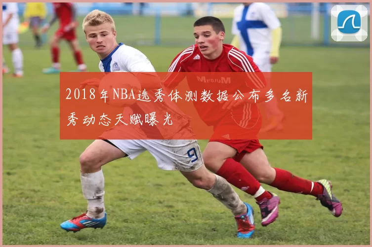 2018年NBA选秀体测数据公布多名新秀动态天赋曝光