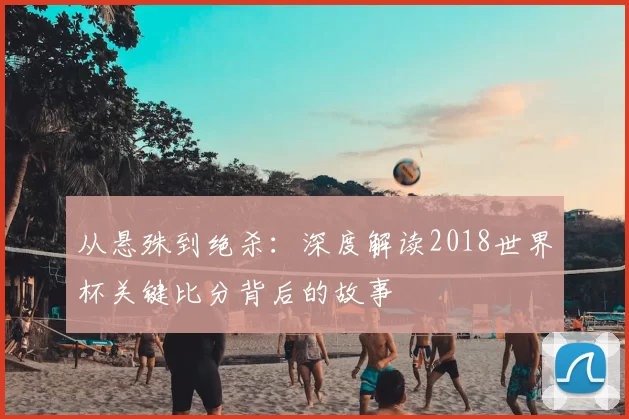 从悬殊到绝杀：深度解读2018世界杯关键比分背后的故事