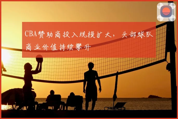 CBA赞助商投入规模扩大，头部球队商业价值持续攀升