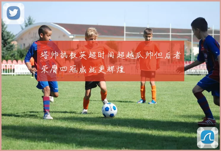 塔帅执教英超时间超越瓜帅但后者荣膺四冠成就更辉煌