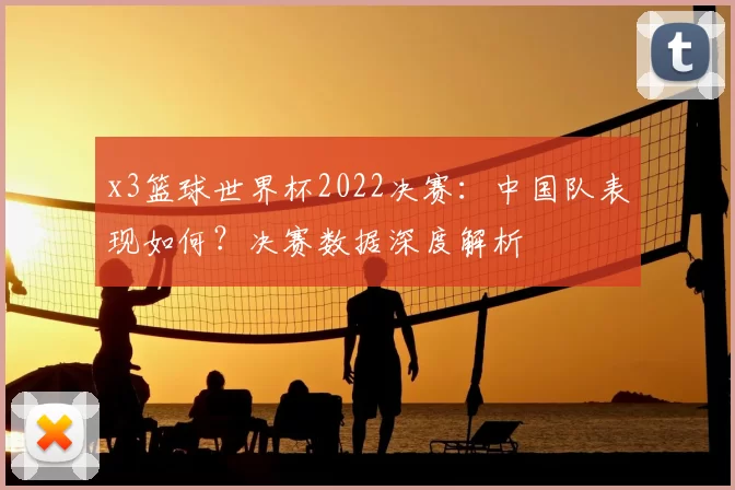 x3篮球世界杯2022决赛:中国队表现如何?决赛数据深度解析