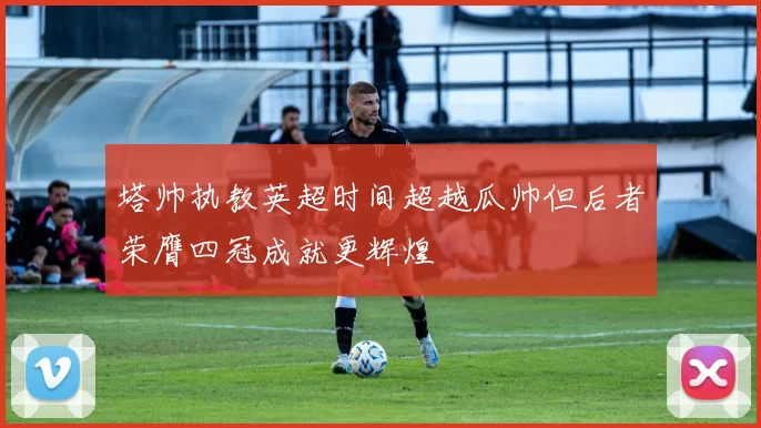 塔帅执教英超时间超越瓜帅但后者荣膺四冠成就更辉煌