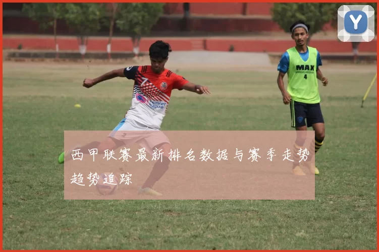 西甲联赛最新排名数据与赛季走势趋势追踪