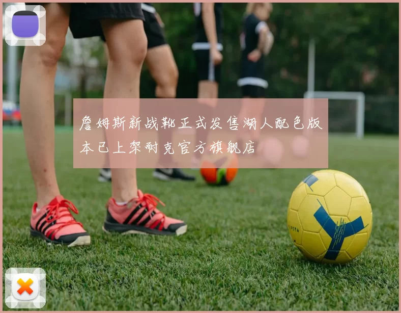 詹姆斯新战靴正式发售湖人配色版本已上架耐克官方旗舰店