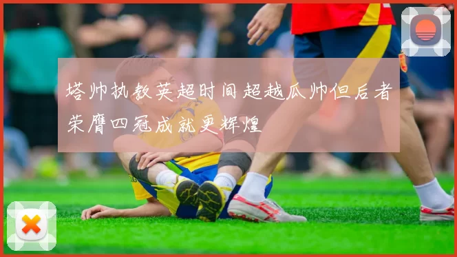 塔帅执教英超时间超越瓜帅但后者荣膺四冠成就更辉煌