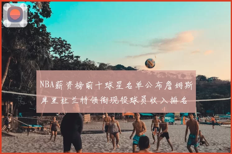 NBA薪资榜前十球星名单公布詹姆斯库里杜兰特领衔现役球员收入排名
