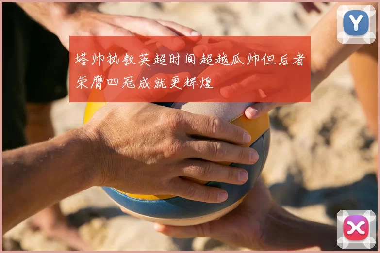 塔帅执教英超时间超越瓜帅但后者荣膺四冠成就更辉煌