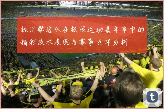 杭州攀岩队在极限运动嘉年华中的精彩技术表现与赛事点评分析