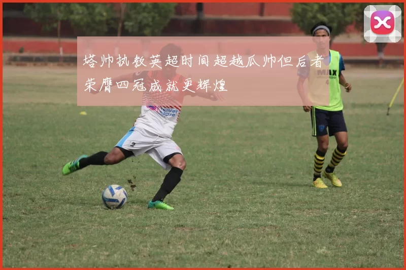 塔帅执教英超时间超越瓜帅但后者荣膺四冠成就更辉煌