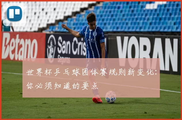 世界杯乒乓球团体赛规则新变化：你必须知道的要点