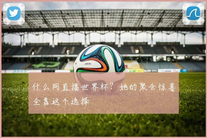 什么网直播世界杯?她的聚会惊喜全靠这个选择