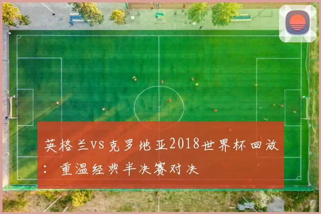 英格兰vs克罗地亚2018世界杯回放：重温经典半决赛对决