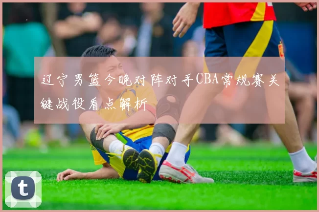 辽宁男篮今晚对阵对手CBA常规赛关键战役看点解析